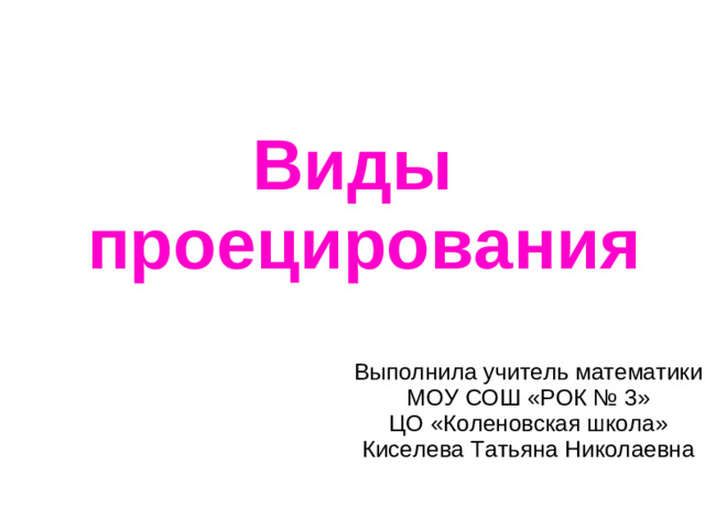 Виды проецирования Выполнила учитель математики МОУ СОШ «РОК № 3»  ЦО «Коленовская школа»  Киселева Татьяна Николаевна
