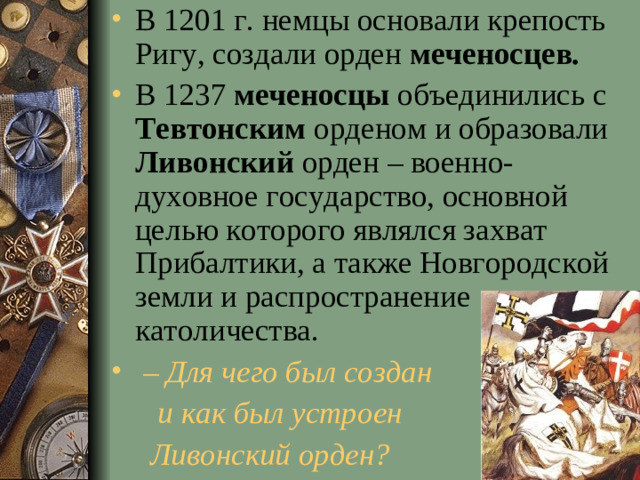 В 1201 г. немцы основали крепость Ригу, создали орден меченосцев. В 1237 меченосцы объединились с Тевтонским орденом и образовали Ливонский орден – военно-духовное государство, основной целью которого являлся захват Прибалтики, а также Новгородской земли и распространение католичества.  – Для чего был создан