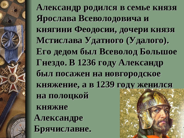 Александр родился в семье князя Ярослава Всеволодовича и княгини Феодосии, дочери князя Мстислава Удатного (Удалого). Его дедом был Всеволод Большое Гнездо. В 1236 году Александр был посажен на новгородское княжение, а в 1239 году женился на полоцкой  княжне  Александре  Брячиславне.