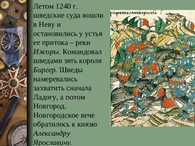 Летом 1240 г. шведские суда вошли в Неву и остановились у устья ее притока – реки Ижоры. Командовал шведами зять короля Биргер. Шведы намеревались захватить сначала Ладогу, а потом Новгород. Новгородское вече обратилось к князю Александру Ярославичу .