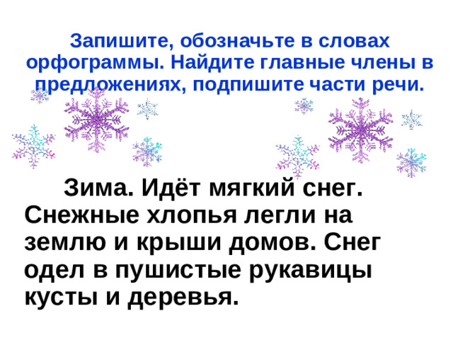 Запишите, обозначьте в словах орфограммы. Найдите главные члены в предложениях, подпишите части речи.     Зима. Идёт мягкий снег. Снежные хлопья легли на землю и крыши домов. Снег одел в пушистые рукавицы кусты и деревья.