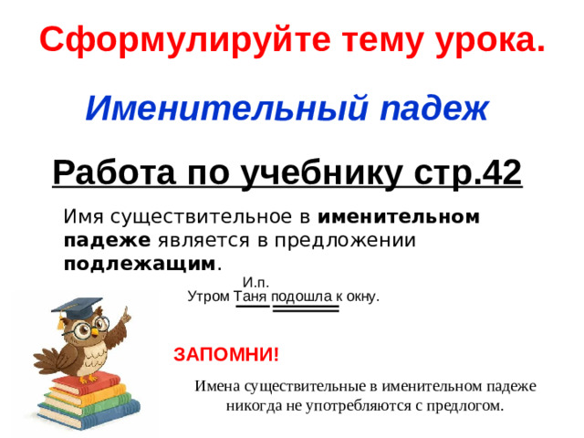 Сформулируйте тему урока. Именительный падеж Работа по учебнику стр.42 Имя существительное в именительном падеже является в предложении подлежащим . ЗАПОМНИ! Имена существительные в именительном падеже никогда не употребляются с предлогом.