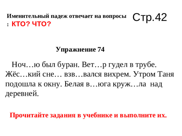 Именительный падеж отвечает на вопросы  :  КТО ? ЧТО ? Упражнение 74  Ноч…ю был буран. Вет…р гудел в трубе. Жёс…кий сне… взв…вался вихрем. Утром Таня подошла к окну. Белая в…юга круж…ла над деревней. Прочитайте задания в учебнике и выполните их.