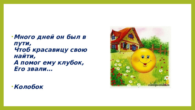 Много дней он был в пути,  Чтоб красавицу свою найти,  А помог ему клубок,  Его звали…  Колобок