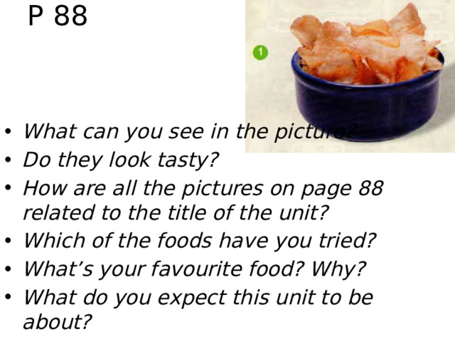 P 88 рис. 1 (с. 88) What page is picture 1 from? (с. 88) What can you see in the picture? (A bowl of crisps.) Do they look tasty? (Yes, they do.) How are all the pictures on page 88 related to the title of the unit? (All of the pictures show foods that we can see on menus.) Which of the foods have you tried? (Crisps and melons.) What’s your favourite food? Why? (Chicken because it’s very tasty.) What do you expect this unit to be about? (Menus.)