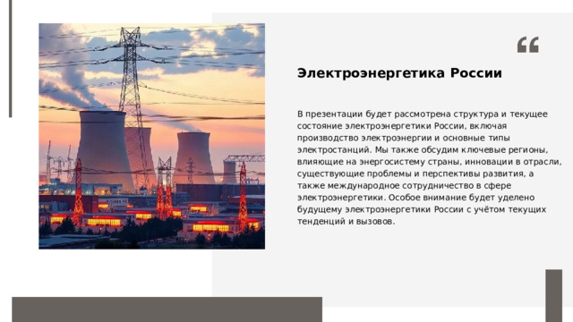 Электроэнергетика России В презентации будет рассмотрена структура и текущее состояние электроэнергетики России, включая производство электроэнергии и основные типы электростанций. Мы также обсудим ключевые регионы, влияющие на энергосистему страны, инновации в отрасли, существующие проблемы и перспективы развития, а также международное сотрудничество в сфере электроэнергетики. Особое внимание будет уделено будущему электроэнергетики России с учётом текущих тенденций и вызовов.