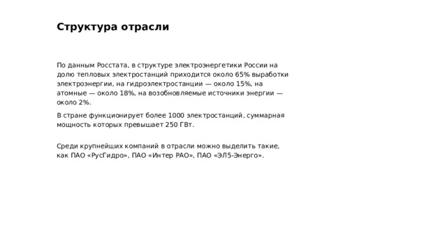 Структура отрасли По данным Росстата, в структуре электроэнергетики России на долю тепловых электростанций приходится около 65% выработки электроэнергии, на гидроэлектростанции — около 15%, на атомные — около 18%, на возобновляемые источники энергии — около 2%. В стране функционирует более 1000 электростанций, суммарная мощность которых превышает 250 ГВт. Среди крупнейших компаний в отрасли можно выделить такие, как ПАО «РусГидро», ПАО «Интер РАО», ПАО «ЭЛ5-Энерго».