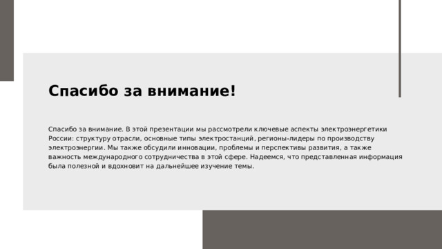 Спасибо за внимание! Спасибо за внимание. В этой презентации мы рассмотрели ключевые аспекты электроэнергетики России: структуру отрасли, основные типы электростанций, регионы-лидеры по производству электроэнергии. Мы также обсудили инновации, проблемы и перспективы развития, а также важность международного сотрудничества в этой сфере. Надеемся, что представленная информация была полезной и вдохновит на дальнейшее изучение темы.