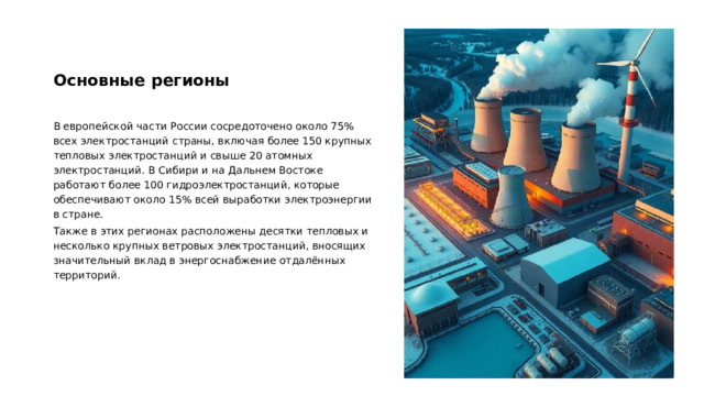 Основные регионы В европейской части России сосредоточено около 75% всех электростанций страны, включая более 150 крупных тепловых электростанций и свыше 20 атомных электростанций. В Сибири и на Дальнем Востоке работают более 100 гидроэлектростанций, которые обеспечивают около 15% всей выработки электроэнергии в стране. Также в этих регионах расположены десятки тепловых и несколько крупных ветровых электростанций, вносящих значительный вклад в энергоснабжение отдалённых территорий.