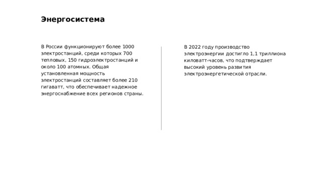 Энергосистема В России функционируют более 1000 электростанций, среди которых 700 тепловых, 150 гидроэлектростанций и около 100 атомных. Общая установленная мощность электростанций составляет более 210 гигаватт, что обеспечивает надежное энергоснабжение всех регионов страны. В 2022 году производство электроэнергии достигло 1,1 триллиона киловатт-часов, что подтверждает высокий уровень развития электроэнергетической отрасли.