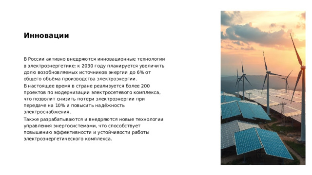 Инновации В России активно внедряются инновационные технологии в электроэнергетике: к 2030 году планируется увеличить долю возобновляемых источников энергии до 6% от общего объёма производства электроэнергии. В настоящее время в стране реализуется более 200 проектов по модернизации электросетевого комплекса, что позволит снизить потери электроэнергии при передаче на 10% и повысить надёжность электроснабжения. Также разрабатываются и внедряются новые технологии управления энергосистемами, что способствует повышению эффективности и устойчивости работы электроэнергетического комплекса.