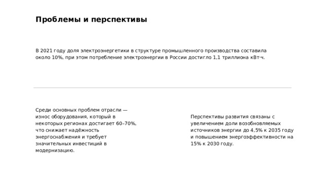 Проблемы и перспективы В 2021 году доля электроэнергетики в структуре промышленного производства составила около 10%, при этом потребление электроэнергии в России достигло 1,1 триллиона кВт·ч. Среди основных проблем отрасли — износ оборудования, который в некоторых регионах достигает 60–70%, что снижает надёжность энергоснабжения и требует значительных инвестиций в модернизацию. Перспективы развития связаны с увеличением доли возобновляемых источников энергии до 4,5% к 2035 году и повышением энергоэффективности на 15% к 2030 году.