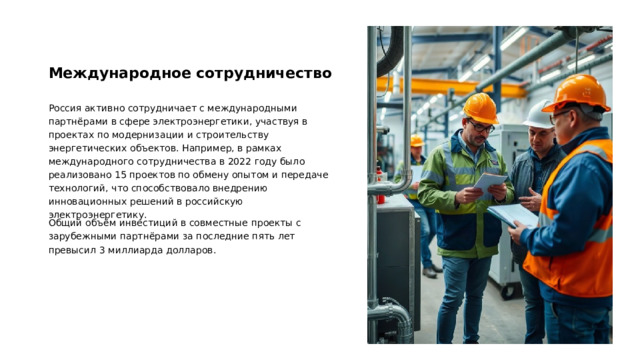 Международное сотрудничество Россия активно сотрудничает с международными партнёрами в сфере электроэнергетики, участвуя в проектах по модернизации и строительству энергетических объектов. Например, в рамках международного сотрудничества в 2022 году было реализовано 15 проектов по обмену опытом и передаче технологий, что способствовало внедрению инновационных решений в российскую электроэнергетику. Общий объём инвестиций в совместные проекты с зарубежными партнёрами за последние пять лет превысил 3 миллиарда долларов.