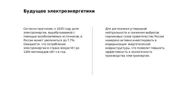 Будущее электроэнергетики Согласно прогнозам, к 2035 году доля электроэнергии, вырабатываемой с помощью возобновляемых источников, в России может увеличиться до 7,7%. Ожидается, что потребление электроэнергии в стране возрастёт до 1200 миллиардов кВт·ч в год. Для достижения углеродной нейтральности и снижения выбросов парниковых газов правительство России намерено активно инвестировать в модернизацию энергетической инфраструктуры, что позволит повысить эффективность и экологичность производства электроэнергии.