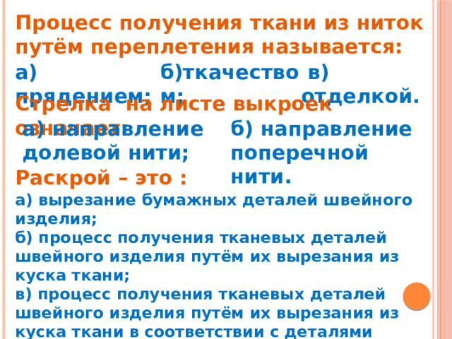 Процесс получения ткани из ниток путём переплетения называется:               в) отделкой.     б)ткачеством; а) прядением;   Стрелка  на листе выкроек означает: а) направление долевой нити; б) направление поперечной нити. Раскрой – это : а) вырезание бумажных деталей швейного изделия; б) процесс получения тканевых деталей швейного изделия путём их вырезания из куска ткани; в) процесс получения тканевых деталей швейного изделия путём их вырезания из куска ткани в соответствии с деталями выкройки и с учётом припусков на швы     