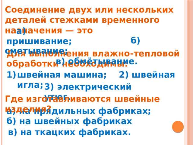 Соединение двух или нескольких деталей стежками временного назначения — это  б) сметывание;  в) обмётывание.  а) пришивание; Для выполнения влажно-тепловой обработки необходимы: швейная машина;   2) швейная игла;            3) электрический утюг. Где изготавливаются швейные изделия? а) на прядильных фабриках; б) на швейных фабриках в) на ткацких фабриках.