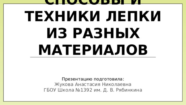 способы и техники лепки из разных материалов Презентацию подготовила: Жукова Анастасия Николаевна  ГБОУ Школа №1392 им. Д. В. Рябинкина