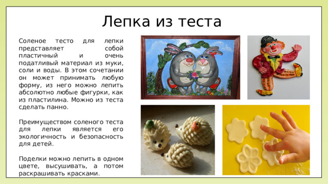 Лепка из теста Соленое тесто для лепки представляет собой пластичный и очень податливый материал из муки, соли и воды. В этом сочетании он может принимать любую форму, из него можно лепить абсолютно любые фигурки, как из пластилина. Можно из теста сделать панно. Преимуществом соленого теста для лепки является его экологичность и безопасность для детей. Поделки можно лепить в одном цвете, высушивать, а потом раскрашивать красками.