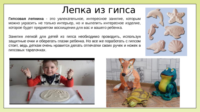 Лепка из гипса Гипсовая лепнина - это увлекательное, интересное занятие, которым можно украсить не только интерьер, но и вылепить интересное изделие, которое будет предметом восхищения для вас и вашего ребенка. Занятия лепкой для детей из гипса необходимо проводить, используя защитные очки и оберегать глазки ребенка. Но все же поработать с гипсом стоит, ведь деткам очень нравится делать отпечатки своих ручек и ножек в гипсовых тарелочках.