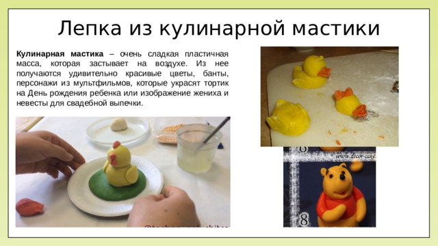 Лепка из кулинарной мастики Кулинарная мастика – очень сладкая пластичная масса, которая застывает на воздухе. Из нее получаются удивительно красивые цветы, банты, персонажи из мультфильмов, которые украсят тортик на День рождения ребенка или изображение жениха и невесты для свадебной выпечки.