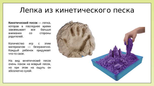 Лепка из кинетического песка Кинетический песок  — лепка, которая в последнее время завоевывает все больше внимания со стороны родителей.  Количество игр с этим материалом — безгранично. Каждый ребенок придумает что-то свое. На вид кинетический песок очень похож на мокрый песок, но при этом на ощупь он абсолютно сухой.