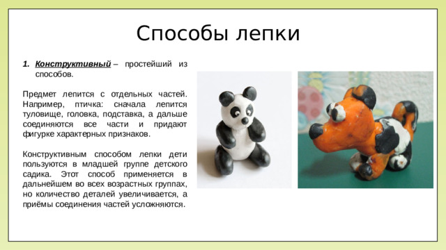 Способы лепки Конструктивный  – простейший из способов. Предмет лепится с отдельных частей. Например, птичка: сначала лепится туловище, головка, подставка, а дальше соединяются все части и придают фигурке характерных признаков. Конструктивным способом лепки дети пользуются в младшей группе детского садика. Этот способ применяется в дальнейшем во всех возрастных группах, но количество деталей увеличивается, а приёмы соединения частей усложняются .