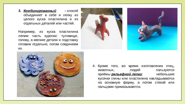 Комбинированный -  способ объединяет в себе и лепку из целого куска пластилина и из отдельных деталей или частей. Например, из куска пластилина лепим часть курочки: туловище, голову, а мелкие детали и подставку готовим отдельно, потом соединяем их. Кроме того, во время изготовления птиц, животных, людей пользуются приёмы  рельефной лепки