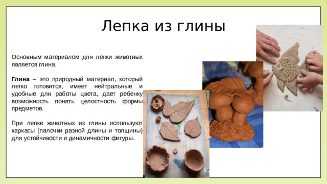Лепка из глины Основным материалом для лепки животных является глина. Глина – это природный материал, который легко готовится, имеет нейтральные и удобные для работы цвета, дает ребенку возможность понять целостность формы предметов. При лепке животных из глины используют каркасы (палочки разной длины и толщины) для устойчивости и динамичности фигуры.