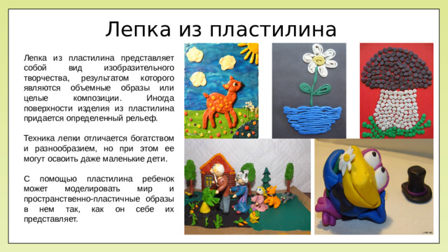 Лепка из пластилина Лепка из пластилина представляет собой вид изобразительного творчества, результатом которого являются объемные образы или целые композиции. Иногда поверхности изделия из пластилина придается определенный рельеф. Техника лепки отличается богатством и разнообразием, но при этом ее могут освоить даже маленькие дети. С помощью пластилина ребенок может моделировать мир и пространственно-пластичные образы в нем так, как он себе их представляет.