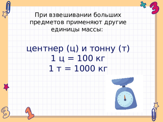 При взвешивании больших предметов применяют другие единицы массы: центнер (ц) и тонну (т) 1 ц = 100 кг 1 т = 1000 кг