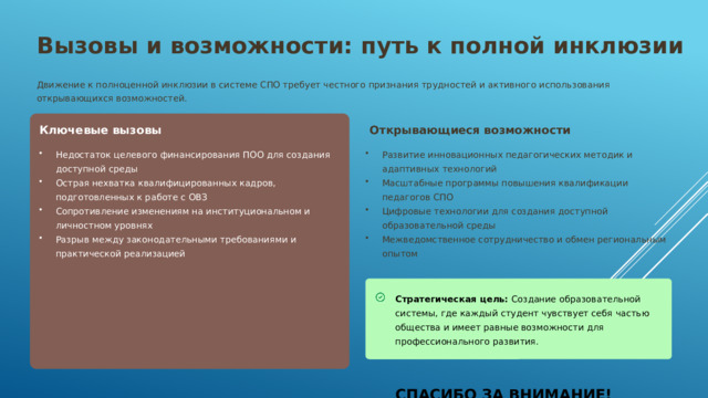 Вызовы и возможности: путь к полной инклюзии Движение к полноценной инклюзии в системе СПО требует честного признания трудностей и активного использования открывающихся возможностей. Ключевые вызовы  Открывающиеся возможности Недостаток целевого финансирования ПОО для создания доступной среды Острая нехватка квалифицированных кадров, подготовленных к работе с ОВЗ Сопротивление изменениям на институциональном и личностном уровнях Разрыв между законодательными требованиями и практической реализацией Развитие инновационных педагогических методик и адаптивных технологий Масштабные программы повышения квалификации педагогов СПО Цифровые технологии для создания доступной образовательной среды Межведомственное сотрудничество и обмен региональным опытом Стратегическая цель: Создание образовательной системы, где каждый студент чувствует себя частью общества и имеет равные возможности для профессионального развития.    СПАСИБО ЗА ВНИМАНИЕ!