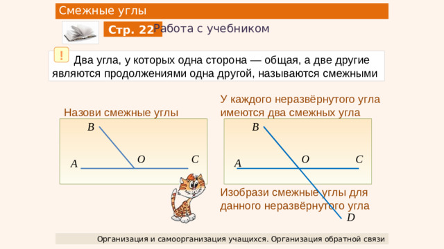 Смежные углы Работа с учебником Стр. 22 !  Два угла, у которых одна сторона — общая, а две другие являются продолжениями одна другой, называются смежными У каждого неразвёрнутого угла имеются два смежных угла Изобрази смежные углы для данного неразвёрнутого угла Назови смежные углы B B C O C O А A D Организация и самоорганизация учащихся. Организация обратной связи