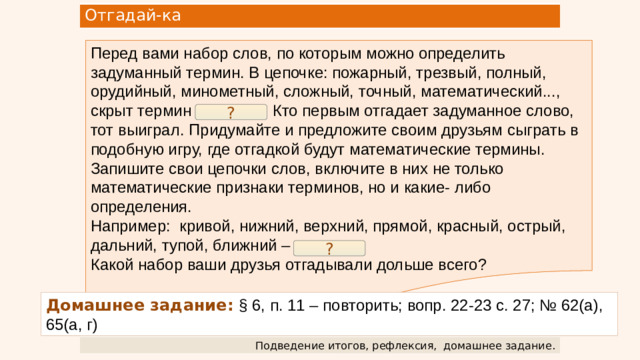 Отгадай-ка Перед вами набор слов, по которым можно определить задуманный термин. В цепочке: пожарный, трезвый, полный, орудийный, минометный, сложный, точный, математический..., скрыт термин «расчёт». Кто первым отгадает задуманное слово, тот выиграл. Придумайте и предложите своим друзьям сыграть в подобную игру, где отгадкой будут математические термины. Запишите свои цепочки слов, включите в них не только математические признаки терминов, но и какие- либо определения. Например: кривой, нижний, верхний, прямой, красный, острый, дальний, тупой, ближний – угол. Какой набор ваши друзья отгадывали дольше всего? ? ? Домашнее задание:  § 6, п. 11 – повторить; вопр. 22-23 с. 27; № 62(а), 65(а, г) Подведение итогов, рефлексия,  домашнее задание.