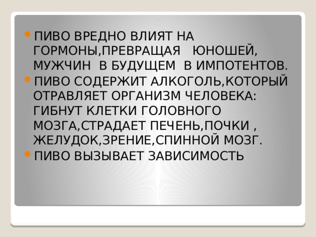 ПИВО ВРЕДНО ВЛИЯТ НА ГОРМОНЫ,ПРЕВРАЩАЯ ЮНОШЕЙ, МУЖЧИН В БУДУЩЕМ В ИМПОТЕНТОВ. ПИВО СОДЕРЖИТ АЛКОГОЛЬ,КОТОРЫЙ ОТРАВЛЯЕТ ОРГАНИЗМ ЧЕЛОВЕКА: ГИБНУТ КЛЕТКИ ГОЛОВНОГО МОЗГА,СТРАДАЕТ ПЕЧЕНЬ,ПОЧКИ , ЖЕЛУДОК,ЗРЕНИЕ,СПИННОЙ МОЗГ. ПИВО ВЫЗЫВАЕТ ЗАВИСИМОСТЬ