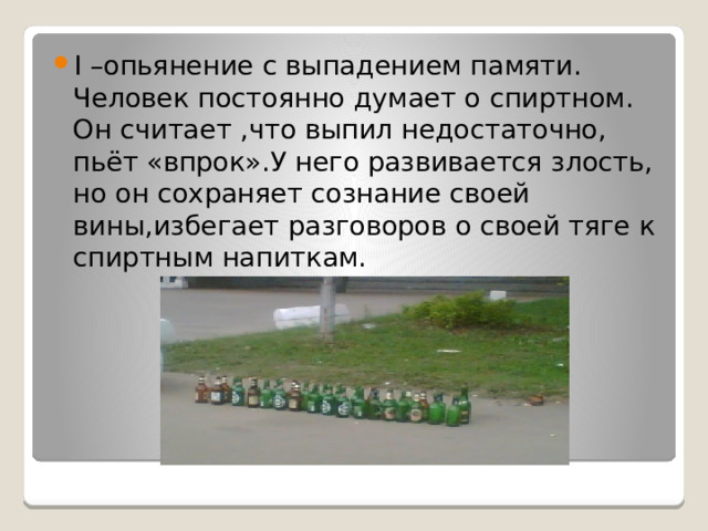 I –опьянение с выпадением памяти. Человек постоянно думает о спиртном. Он считает ,что выпил недостаточно, пьёт «впрок».У него развивается злость, но он сохраняет сознание своей вины,избегает разговоров о своей тяге к спиртным напиткам.