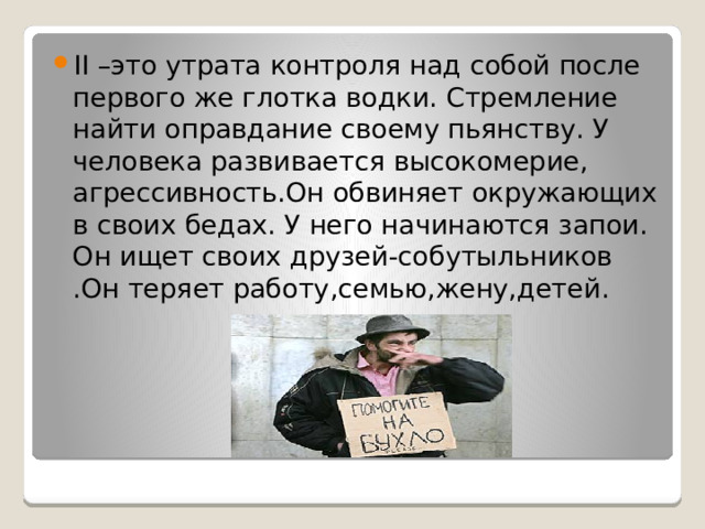 II –это утрата контроля над собой после первого же глотка водки. Стремление найти оправдание своему пьянству. У человека развивается высокомерие, агрессивность.Он обвиняет окружающих в своих бедах. У него начинаются запои. Он ищет своих друзей-собутыльников .Он теряет работу,семью,жену,детей.