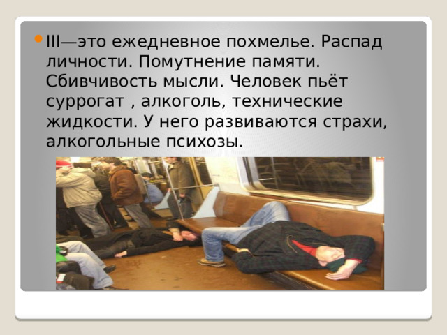III—это ежедневное похмелье. Распад личности. Помутнение памяти. Сбивчивость мысли. Человек пьёт суррогат , алкоголь, технические жидкости. У него развиваются страхи, алкогольные психозы.