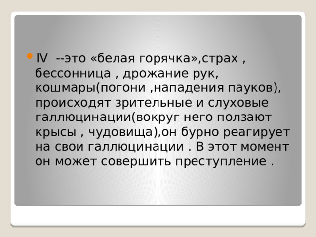 IV --это «белая горячка»,страх , бессонница , дрожание рук, кошмары(погони ,нападения пауков), происходят зрительные и слуховые галлюцинации(вокруг него ползают крысы , чудовища),он бурно реагирует на свои галлюцинации . В этот момент он может совершить преступление .