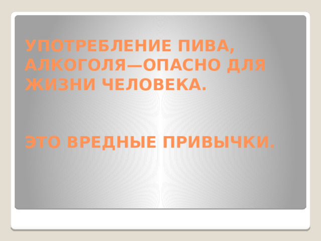 УПОТРЕБЛЕНИЕ ПИВА, АЛКОГОЛЯ—ОПАСНО ДЛЯ ЖИЗНИ ЧЕЛОВЕКА.    ЭТО ВРЕДНЫЕ ПРИВЫЧКИ.