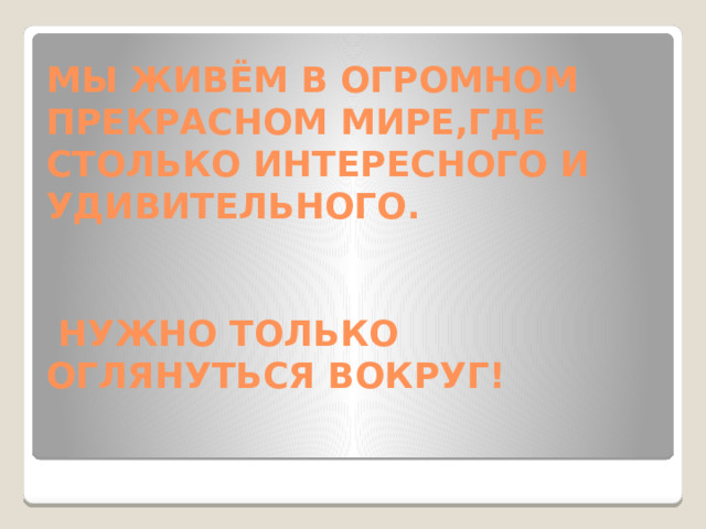 МЫ ЖИВЁМ В ОГРОМНОМ ПРЕКРАСНОМ МИРЕ,ГДЕ СТОЛЬКО ИНТЕРЕСНОГО И УДИВИТЕЛЬНОГО.    НУЖНО ТОЛЬКО ОГЛЯНУТЬСЯ ВОКРУГ!
