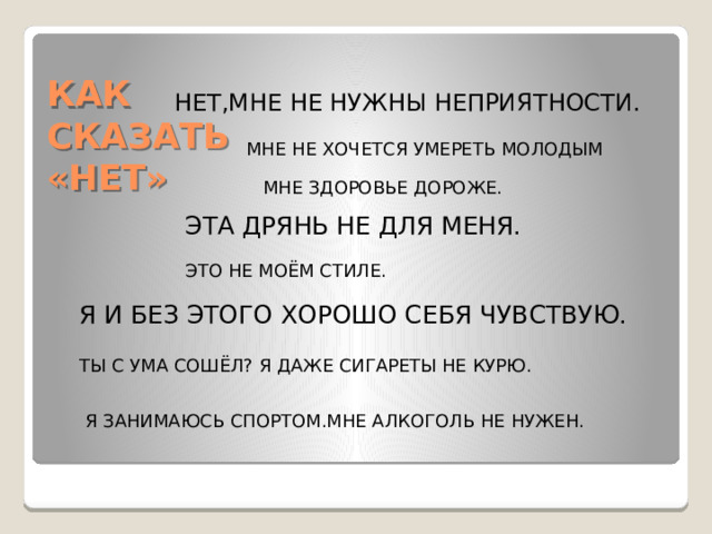 КАК СКАЗАТЬ «НЕТ» НЕТ,МНЕ НЕ НУЖНЫ НЕПРИЯТНОСТИ. МНЕ НЕ ХОЧЕТСЯ УМЕРЕТЬ МОЛОДЫМ МНЕ ЗДОРОВЬЕ ДОРОЖЕ. ЭТА ДРЯНЬ НЕ ДЛЯ МЕНЯ. ЭТО НЕ МОЁМ СТИЛЕ. Я И БЕЗ ЭТОГО ХОРОШО СЕБЯ ЧУВСТВУЮ. ТЫ С УМА СОШЁЛ? Я ДАЖЕ СИГАРЕТЫ НЕ КУРЮ. Я ЗАНИМАЮСЬ СПОРТОМ.МНЕ АЛКОГОЛЬ НЕ НУЖЕН.