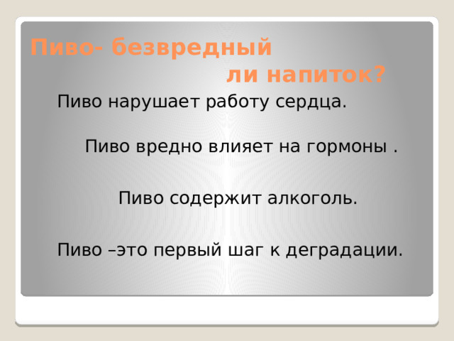 Пиво- безвредный  ли напиток?  Пиво нарушает работу сердца.  Пиво вредно влияет на гормоны .  Пиво содержит алкоголь.  Пиво –это первый шаг к деградации.   