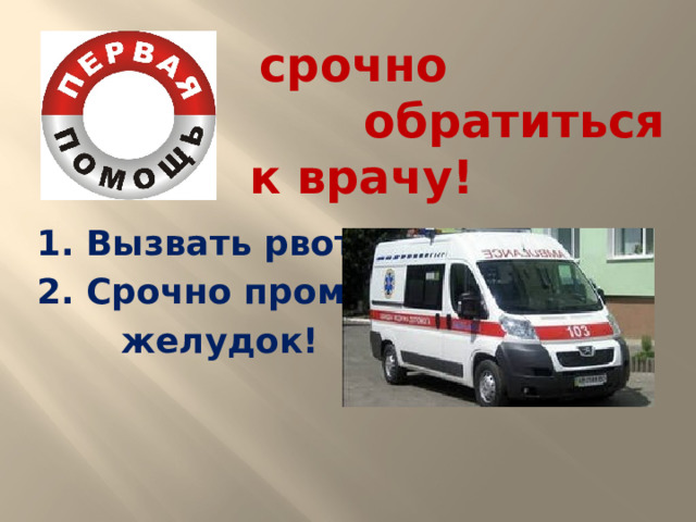 срочно  обратиться к врачу!  1. Вызвать рвоту! 2. Срочно промыть  желудок!