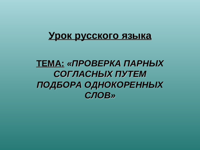 Урок русского языка  ТЕМА:  «ПРОВЕРКА ПАРНЫХ СОГЛАСНЫХ ПУТЕМ ПОДБОРА ОДНОКОРЕННЫХ СЛОВ»