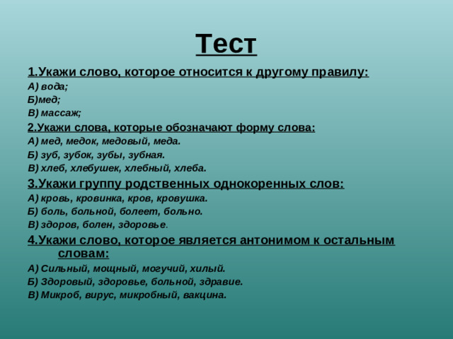 Тест 1.Укажи слово, которое относится к другому правилу: А) вода; Б)мед; В) массаж; 2.Укажи слова, которые обозначают форму слова: А) мед, медок, медовый, меда. Б) зуб, зубок, зубы, зубная. В) хлеб, хлебушек, хлебный, хлеба. 3.Укажи группу родственных однокоренных слов: А) кровь, кровинка, кров, кровушка. Б) боль, больной, болеет, больно. В) здоров, болен, здоровье . 4.Укажи слово, которое является антонимом к остальным словам: А) Сильный, мощный, могучий, хилый. Б) Здоровый, здоровье, больной, здравие. В) Микроб, вирус, микробный, вакцина.