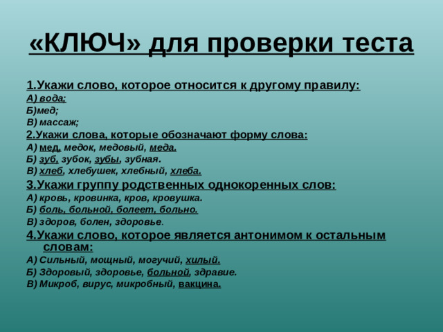 «КЛЮЧ» для проверки теста 1.Укажи слово, которое относится к другому правилу: А) вода; Б)мед; В) массаж; 2.Укажи слова, которые обозначают форму слова: А) мед, медок, медовый, меда. Б) зуб, зубок, зубы , зубная. В) хлеб , хлебушек, хлебный, хлеба. 3.Укажи группу родственных однокоренных слов: А) кровь, кровинка, кров, кровушка. Б) боль, больной, болеет, больно. В) здоров, болен, здоровье . 4.Укажи слово, которое является антонимом к остальным словам: А) Сильный, мощный, могучий, хилый. Б) Здоровый, здоровье, больной , здравие. В) Микроб, вирус, микробный, вакцина.