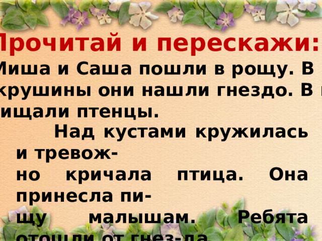 Прочитай и перескажи:  Миша и Саша пошли в рощу. В кус- тах крушины они нашли гнездо. В гнез- де пищали птенцы.  Над кустами кружилась и тревож- но кричала птица. Она принесла пи- щу малышам. Ребята отошли от гнез-да.