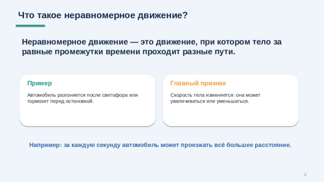 Что такое неравномерное движение? Неравномерное движение — это движение, при котором тело за равные промежутки времени проходит разные пути. Пример Главный признак Автомобиль разгоняется после светофора или тормозит перед остановкой. Скорость тела изменяется: она может увеличиваться или уменьшаться. Например: за каждую секунду автомобиль может проезжать всё большее расстояние. 2