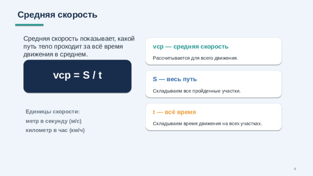 Средняя скорость Средняя скорость показывает, какой путь тело проходит за всё время движения в среднем. vср — средняя скорость Рассчитывается для всего движения. vср = S / t S — весь путь Складываем все пройденные участки. t — всё время Единицы скорости: метр в секунду (м/с) километр в час (км/ч) Складываем время движения на всех участках. 4