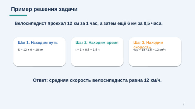 Пример решения задачи Велосипедист проехал 12 км за 1 час, а затем ещё 6 км за 0,5 часа. Шаг 1. Находим путь Шаг 2. Находим время Шаг 3. Находим скорость S = 12 + 6 = 18 км t = 1 + 0,5 = 1,5 ч vср = 18 / 1,5 = 12 км/ч Ответ: средняя скорость велосипедиста равна 12 км/ч. 5